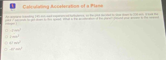 calculating acceleration of a plane\nan airplane traveling 245 m/s east experienced turbulence, so the pilot decided to slow down to 230 m/s. it took the pilot 7 seconds to get down to this speed. what is the acceleration of the plane? (round your answer to the nearest integer.)\n-2 m/s²\n2 m/s²\n67 m/s²\n-67 m/s²
