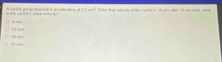 a cyclist going downhill is accelerating at 1.2 m/s². if the final velocity of the cyclist is 16 m/s after 10 seconds, what is the cyclists initial velocity? 4 m/s 12 m/s 18 m/s 20 m/s