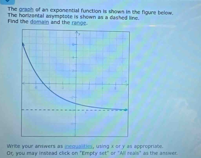 the graph of an exponential function is shown in the figure below. the horizontal asymptote is shown as a dashed line. find the domain and the range. write your answers as inequalities, using x or y as appropriate. or, you may instead click on \empty set\ or \all reals\ as the answer.