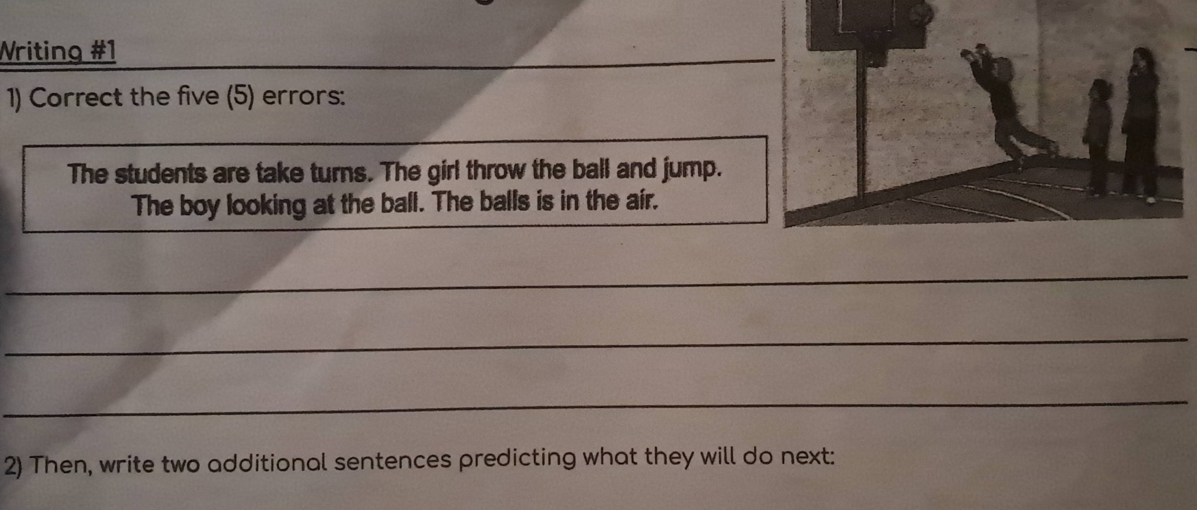 writing #1\n1) correct the five (5) errors:\nthe students are take turns. the girl throw the ball and jump. the boy looking at the ball. the balls is in the air.\n2) then, write two additional sentences predicting what they will do next: