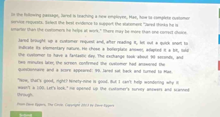 in the following passage, jared is teaching a new employee, mae, how to complete customer service requests. select the best evidence to support the statement \jared thinks he is smarter than the customers he helps at work.\ there may be more than one correct choice. jared brought up a customer request and, after reading it, let out a quick snort to indicate its elementary nature. he chose a boilerplate answer, adapted it a bit, told the customer to have a fantastic day. the exchange took about 90 seconds, and two minutes later, the screen confirmed the customer had answered the questionnaire and a score appeared: 99. jared sat back and turned to mae. \now, thats good, right? ninety - nine is good. but i cant help wondering why it wasnt a 100. lets look.\ he opened up the customers survey answers and scanned through. from dave eggers, the circle. copyright 2013 by dave eggers