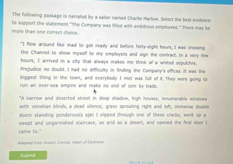 the following passage is narrated by a sailor named charlie marlow. select the best evidence to support the statement \the company was filled with ambitious employees.\ there may be more than one correct choice. \i flew around like mad to get ready and before forty - eight hours, i was crossing the channel to show myself to my employers and sign the contract. in a very few hours, i arrived in a city that always makes me think of a whited sepulchre. prejudice no doubt. i had no difficulty in finding the companys offices. it was the biggest thing in the town, and everybody i met was full of it. they were going to run an over - sea empire and make no end of coin by trade. \a narrow and deserted street in deep shadow, high houses, innumerable windows with venetian blinds, a dead silence, grass sprouting right and left, immense double doors standing ponderously ajar. i slipped through one of these cracks, went up a swept and ungarnished staircase, as arid as a desert, and opened the first door i came to.\ adapted from joseph conrad, heart of darkness