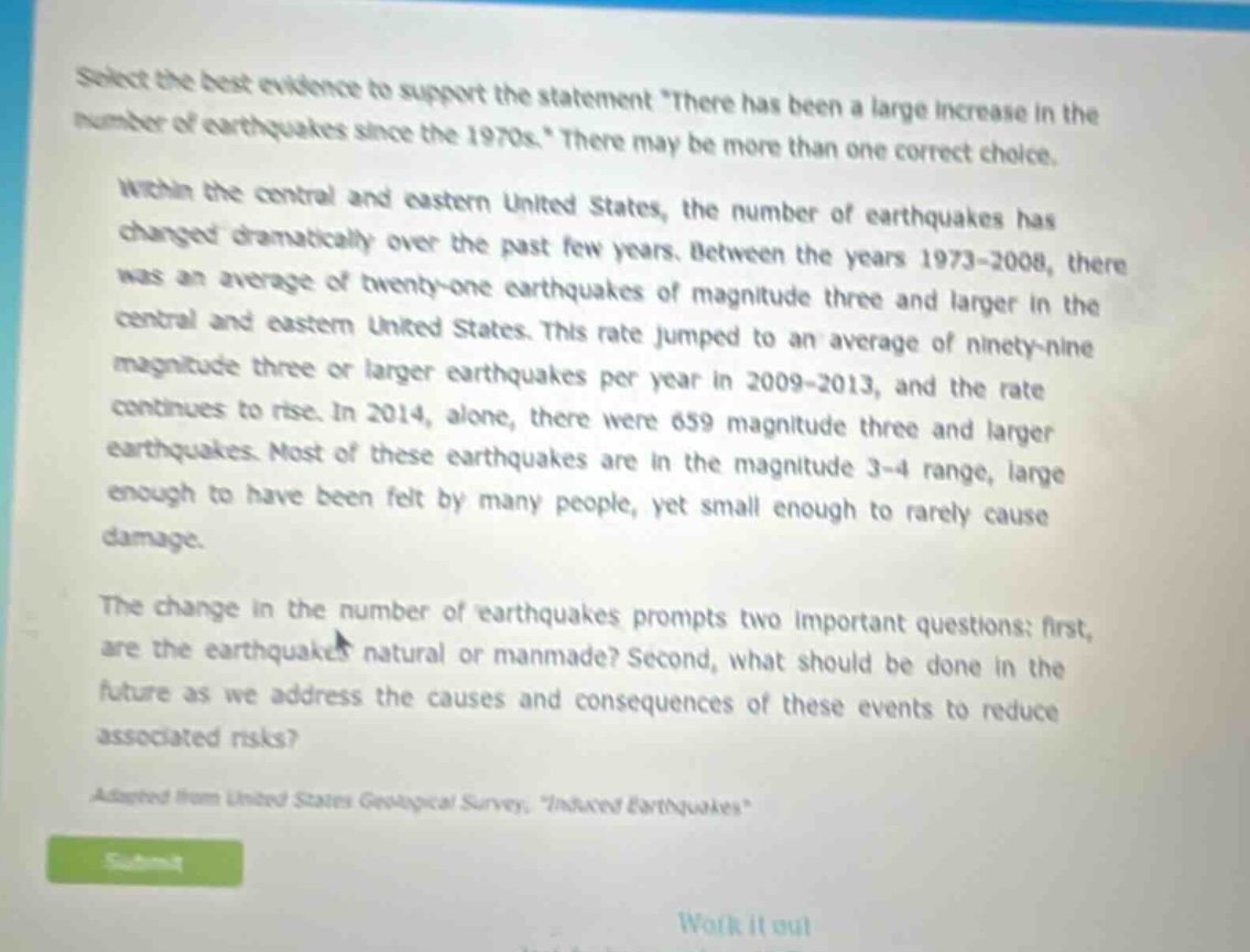 select the best evidence to support the statement there has been a large increase in the number of earthquakes since the 1970s. there may be more than one correct choice. within the central and eastern united states, the number of earthquakes has changed dramatically over the past few years. between the years 1973 - 2008, there was an average of twenty - one earthquakes of magnitude three and larger in the central and eastern united states. this rate jumped to an average of ninety - nine magnitude three or larger earthquakes per year in 2009 - 2013, and the rate continues to rise. in 2014, alone, there were 659 magnitude three and larger earthquakes. most of these earthquakes are in the magnitude 3 - 4 range, large enough to have been felt by many people, yet small enough to rarely cause damage. the change in the number of earthquakes prompts two important questions: first, are the earthquakes natural or manmade? second, what should be done in the future as we address the causes and consequences of these events to reduce associated risks? adapted from united states geological survey, induced earthquakes
