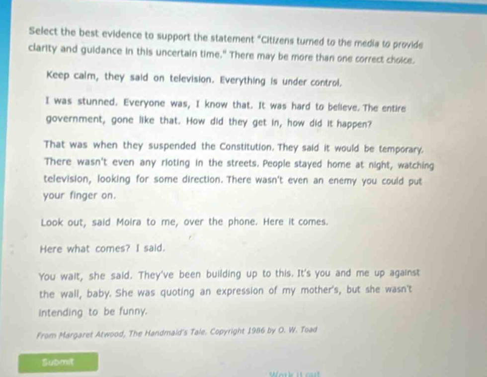select the best evidence to support the statement \citizens turned to the media to provide clarity and guidance in this uncertain time.\ there may be more than one correct choice. keep calm, they said on television. everything is under control. i was stunned. everyone was, i know that. it was hard to believe. the entire government, gone like that. how did they get in, how did it happen? that was when they suspended the constitution. they said it would be temporary. there wasnt even any rioting in the streets. people stayed home at night, watching television, looking for some direction. there wasnt even an enemy you could put your finger on. look out, said moira to me, over the phone. here it comes. here what comes? i said. you wait, she said. theyve been building up to this. its you and me up against the wall, baby. she was quoting an expression of my mothers, but she wasnt intending to be funny. from margaret atwood, the handmaids tale. copyright 1986 by o. w. toad