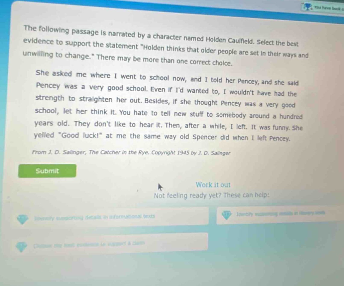 the following passage is narrated by a character named holden caulfield. select the best evidence to support the statement \holden thinks that older people are set in their ways and unwilling to change.\ there may be more than one correct choice. she asked me where i went to school now, and i told her pencey, and she said pencey was a very good school. even if id wanted to, i wouldnt have had the strength to straighten her out. besides, if she thought pencey was a very good school, let her think it. you hate to tell new stuff to somebody around a hundred years old. they dont like to hear it. then, after a while, i left. it was funny. she yelled \good luck!\ at me the same way old spencer did when i left pencey. from j. d. salinger, the catcher in the rye. copyright 1945 by j. d. salinger