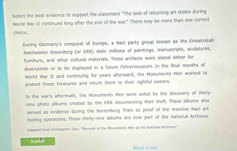 select the best evidence to support the statement \the task of returning art stolen during world war ii continued long after the end of the war.\ there may be more than one correct choice. during germanys conquest of europe, a nazi party group known as the einsatzstab reichsleiter rosenberg (or err) stole millions of paintings, manuscripts, sculptures, furniture, and other cultural materials. these artifacts were slated either for destruction or to be displayed in a future führermuseum. in the final months of world war ii and continuing for years afterward, the monuments men worked to protect these treasures and return them to their rightful owners. in the wars aftermath, the monuments men were aided by the discovery of thirty - nine photo albums created by the err documenting their theft. these albums also served as evidence during the nuremburg trials as proof of the massive nazi art looting operations. these thirty - nine albums are now part of the national archives. adapted from christopher zarr, \records of the monuments men at the national archives\