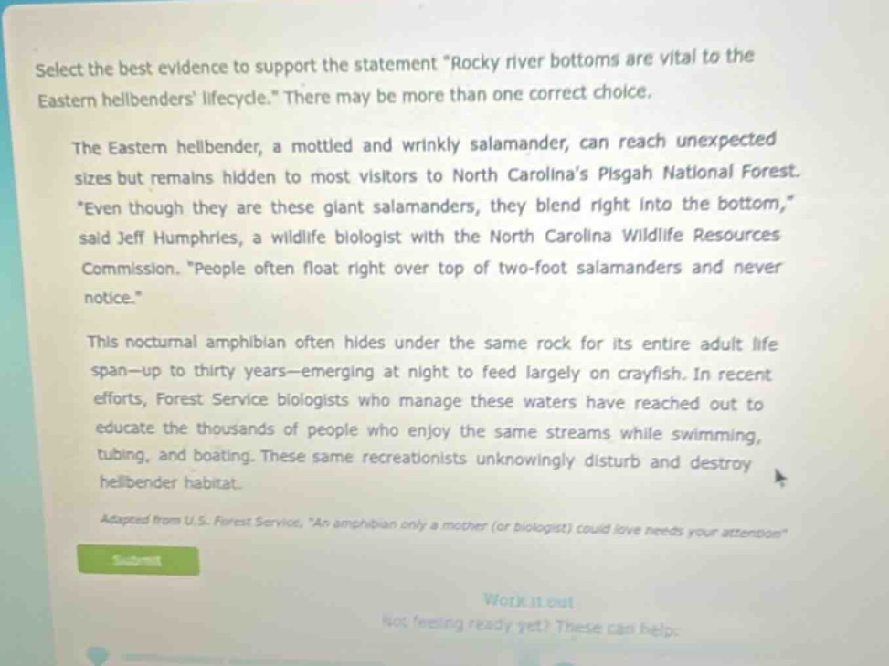 select the best evidence to support the statement \rocky river bottoms are vital to the eastern hellbenders lifecycle.\ there may be more than one correct choice. the eastern hellbender, a mottled and wrinkly salamander, can reach unexpected sizes but remains hidden to most visitors to north carolinas pisgah national forest. \even though they are these giant salamanders, they blend right into the bottom,\ said jeff humphries, a wildlife biologist with the north carolina wildlife resources commission. \people often float right over top of two - foot salamanders and never notice.\ this nocturnal amphibian often hides under the same rock for its entire adult lifespan - up to thirty years - emerging at night to feed largely on crayfish. in recent efforts, forest service biologists who manage these waters have reached out to educate the thousands of people who enjoy the same streams while swimming, tubing, and boating. these same recreationists unknowingly disturb and destroy hellbender habitat. adapted from u.s. forest service, \an amphibian only a mother (or biologist) could love needs your attention\