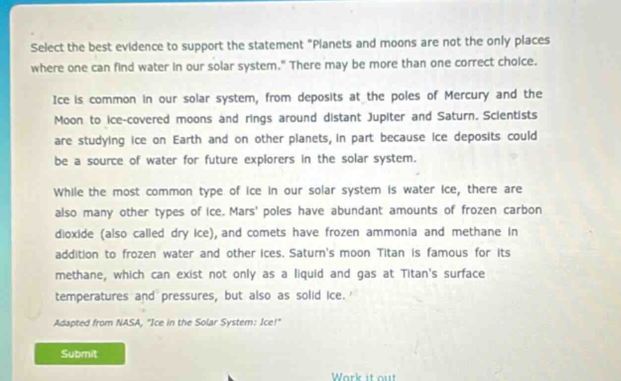 select the best evidence to support the statement \planets and moons are not the only places where one can find water in our solar system.\ there may be more than one correct choice. ice is common in our solar system, from deposits at the poles of mercury and the moon to ice - covered moons and rings around distant jupiter and saturn. scientists are studying ice on earth and on other planets, in part because ice deposits could be a source of water for future explorers in the solar system. while the most common type of ice in our solar system is water ice, there are also many other types of ice. mars poles have abundant amounts of frozen carbon dioxide (also called dry ice), and comets have frozen ammonia and methane in addition to frozen water and other ices. saturns moon titan is famous for its methane, which can exist not only as a liquid and gas at titans surface temperatures and pressures, but also as solid ice. adapted from nasa, \ice in the solar system: ice!\