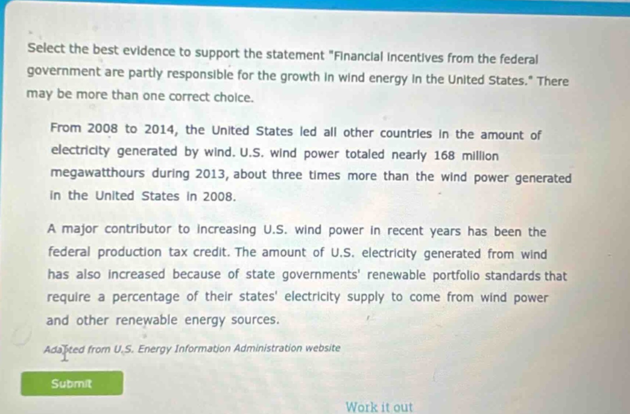 select the best evidence to support the statement \financial incentives from the federal government are partly responsible for the growth in wind energy in the united states.\ there may be more than one correct choice. from 2008 to 2014, the united states led all other countries in the amount of electricity generated by wind. u.s. wind power totaled nearly 168 million megawatt - hours during 2013, about three times more than the wind power generated in the united states in 2008. a major contributor to increasing u.s. wind power in recent years has been the federal production tax credit. the amount of u.s. electricity generated from wind has also increased because of state governments renewable portfolio standards that require a percentage of their states electricity supply to come from wind power and other renewable energy sources. adapted from u.s. energy information administration website