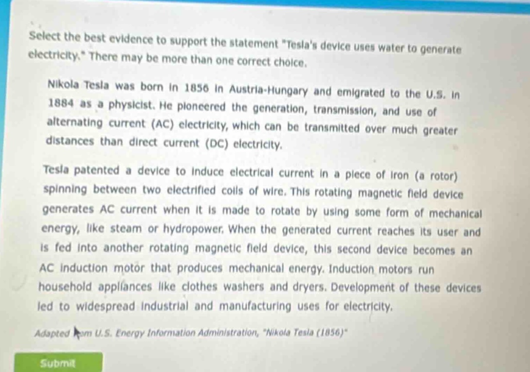select the best evidence to support the statement \teslas device uses water to generate electricity.\ there may be more than one correct choice. nikola tesla was born in 1856 in austria - hungary and emigrated to the u.s. in 1884 as a physicist. he pioneered the generation, transmission, and use of alternating current (ac) electricity, which can be transmitted over much greater distances than direct current (dc) electricity. tesla patented a device to induce electrical current in a piece of iron (a rotor) spinning between two electrified coils of wire. this rotating magnetic field device generates ac current when it is made to rotate by using some form of mechanical energy, like steam or hydropower. when the generated current reaches its user and is fed into another rotating magnetic field device, this second device becomes an ac induction motor that produces mechanical energy. induction motors run household appliances like clothes washers and dryers. development of these devices led to widespread industrial and manufacturing uses for electricity. adapted from u.s. energy information administration, \nikola tesla (1856)\