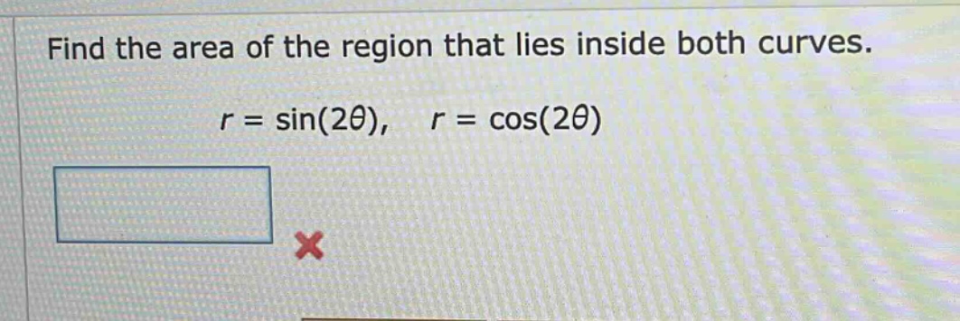 find the area of the region that lies inside both curves. r = sin(2θ), r = cos(2θ)
