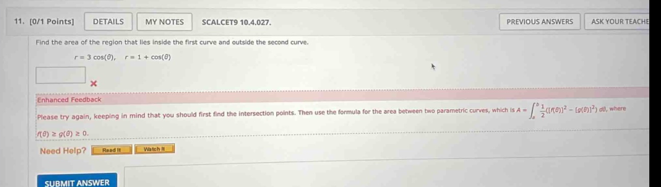 11. 0/1 points details my notes scalcet9 10.4.027. find the area of the region that lies inside the first curve and outside the second curve. r = 3 cos(θ), r = 1 + cos(θ) enhanced feedback please try again, keeping in mind that you should first find the intersection points. then use the formula for the area between two parametric curves, which is a = ∫a to b 1/2(f(θ)² - g(θ)²) dθ, where f(θ) ≥ g(θ) ≥ 0. need help? read it watch it submit answer