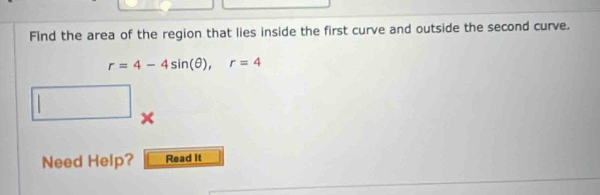 find the area of the region that lies inside the first curve and outside the second curve. r = 4 - 4sin(θ), r = 4