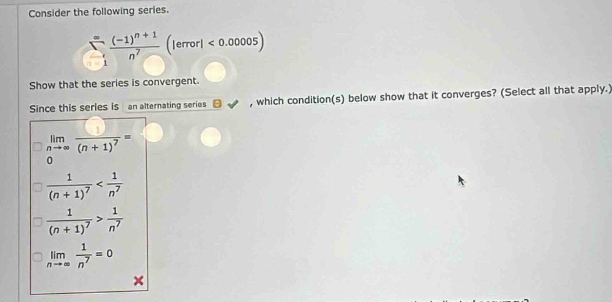 consider the following series.\n∑(n = 1 to ∞) ((-1)^(n + 1))/(n^7) (|error| < 0.00005)\nshow that the series is convergent.\nsince this series is an alternating series, which condition(s) below show that it converges? (select all that apply.)\nlim(n→∞) 1/((n + 1)^7) = 0\n1/((n + 1)^7) < 1/(n^7)\n1/((n + 1)^7) > 1/(n^7)\nlim(n→∞) 1/(n^7) = 0