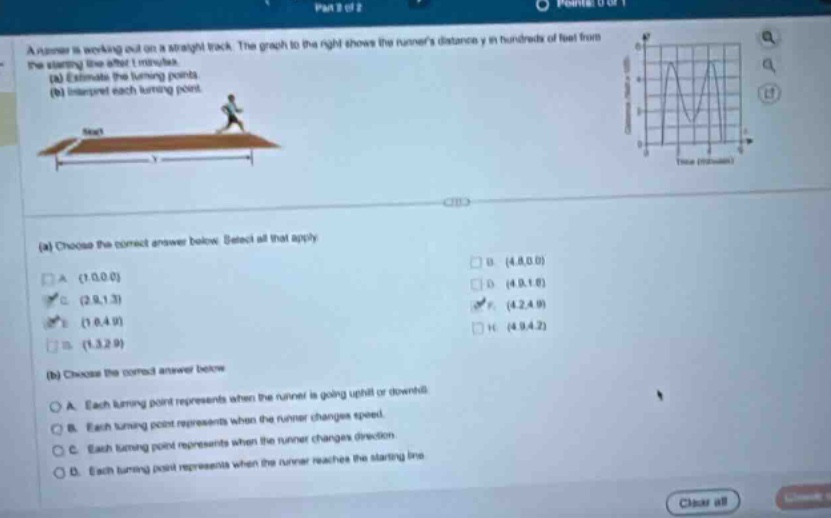 a runner is working out on a straight track. the graph to the right shows the runners distance y in hundreds of feet from the starting - line after t minutes. (a) estimate the turning points. (b) interpret each turning point. (a) choose the correct answer below. select all that apply. a. (1.0,0.0) b. (4.8,0.0) c. (2.9,1.3) d. (4.9,1.8) e. (1.6,4.9) f. (4.2,4.9) g. (1.5,2.9) h. (4.9,4.2) (b) choose the correct answer below. a. each turning point represents when the runner is going uphill or downhill. b. each turning point represents when the runner changes speed. c. each turning point represents when the runner changes direction. d. each turning point represents when the runner reaches the starting line.