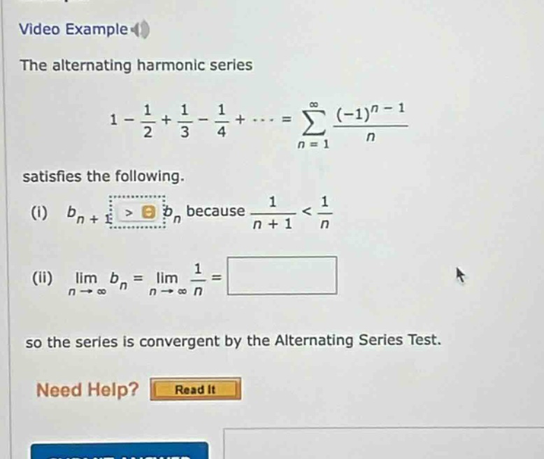 video example the alternating harmonic series 1 - 1/2 + 1/3 - 1/4 +... = ∑((-1)^(n - 1)/n) from n = 1 to ∞ satisfies the following. (i) b_n + 1 > b_n because 1/(n + 1) < 1/n (ii) lim(n→∞) b_n = lim(n→∞) 1/n = so the series is convergent by the alternating series test. need help? read it