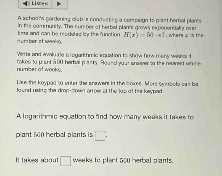 a schools gardening club is conducting a campaign to plant herbal plants in the community. the number of herbal plants grows exponentially over time and can be modeled by the function h(x)=50·e^x, where x is the number of weeks. write and evaluate a logarithmic equation to show how many weeks it takes to plant 500 herbal plants. round your answer to the nearest whole number of weeks. use the keypad to enter the answers in the boxes. more symbols can be found using the drop - down arrow at the top of the keypad. a logarithmic equation to find how many weeks it takes to plant 500 herbal plants is . it takes about weeks to plant 500 herbal plants.