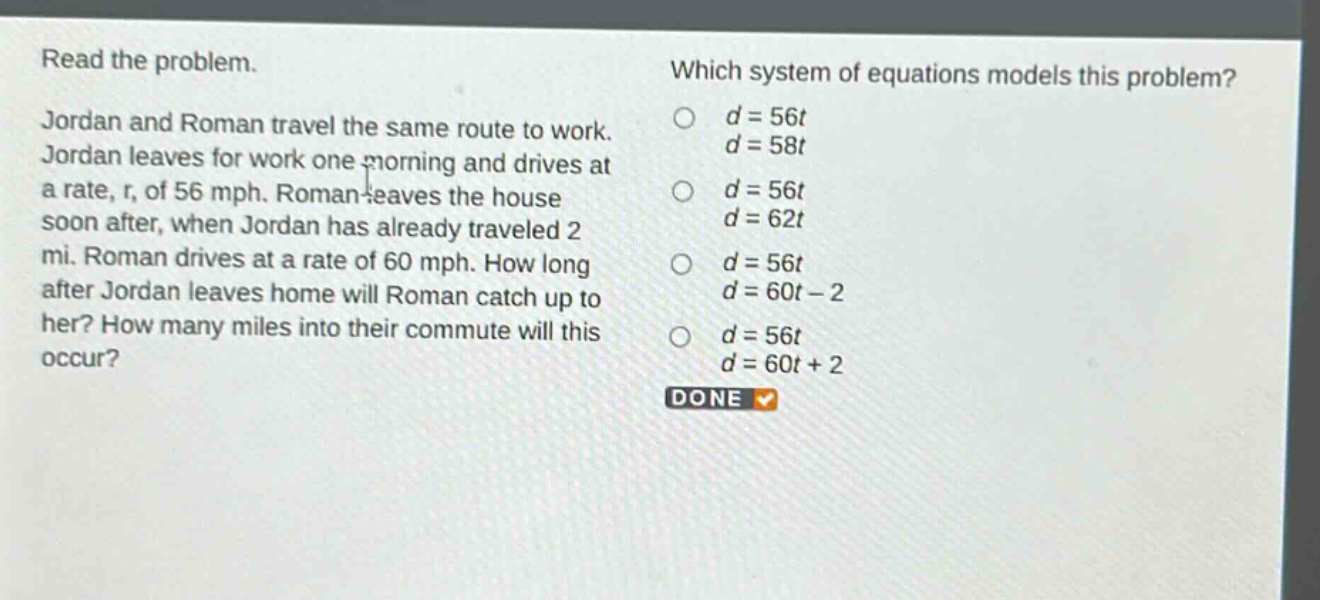 read the problem. jordan and roman travel the same route to work. jordan leaves for work one morning and drives at a rate, r, of 56 mph. roman leaves the house soon after, when jordan has already traveled 2 mi. roman drives at a rate of 60 mph. how long after jordan leaves home will roman catch up to her? how many miles into their commute will this occur? which system of equations models this problem? d = 56t d = 58t d = 56t d = 62t d = 56t d = 60t - 2 d = 56t d = 60t + 2 done