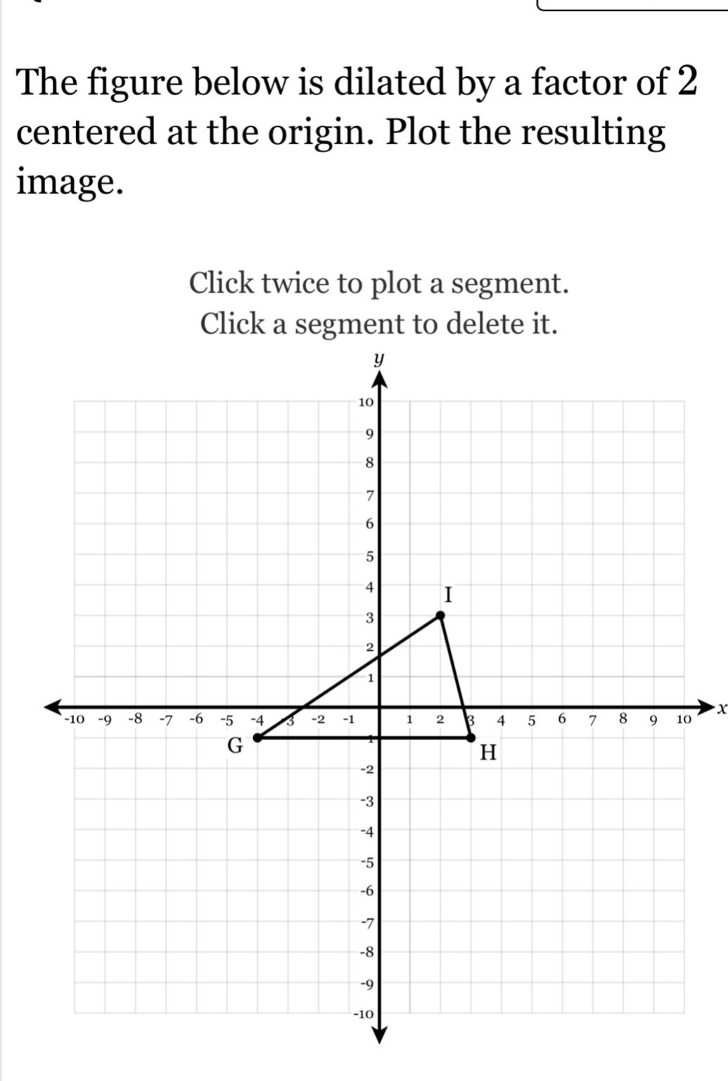 the figure below is dilated by a factor of 2 centered at the origin. plot the resulting image. click twice to plot a segment. click a segment to delete it.