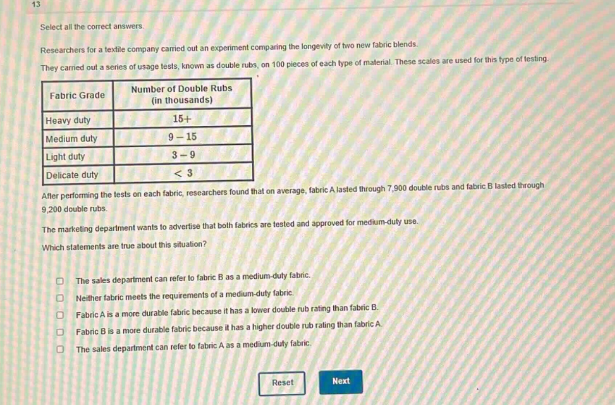 13 select all the correct answers. researchers for a textile company carried out an experiment comparing the longevity of two new fabric blends. they carried out a series of usage tests, known as double rubs, on 100 pieces of each type of material. these scales are used for this type of testing. fabric grade number of double rubs (in thousands) heavy duty 15+ medium duty 9 - 15 light duty 3 - 9 delicate duty < 3 after performing the tests on each fabric, researchers found that on average, fabric a lasted through 7,900 double rubs and fabric b lasted through 9,200 double rubs. the marketing department wants to advertise that both fabrics are tested and approved for medium - duty use. which statements are true about this situation? the sales department can refer to fabric b as a medium - duty fabric. neither fabric meets the requirements of a medium - duty fabric. fabric a is a more durable fabric because it has a lower double rub rating than fabric b. fabric b is a more durable fabric because it has a higher double rub rating than fabric a. the sales department can refer to fabric a as a medium - duty fabric. reset next