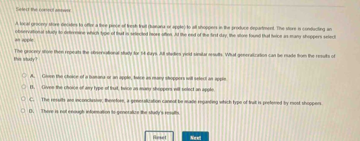 select the correct answer. a local grocery store decides to offer a free piece of fresh fruit (banana or apple) to all shoppers in the produce department. the store is conducting an observational study to determine which type of fruit is selected more often. at the end of the first day, the store found that twice as many shoppers select an apple. the grocery store then repeats the observational study for 14 days. all studies yield similar results. what generalization can be made from the results of this study? a. given the choice of a banana or an apple, twice as many shoppers will select an apple. b. given the choice of any type of fruit, twice as many shoppers will select an apple. c. the results are inconclusive; therefore, a generalization cannot be made regarding which type of fruit is preferred by most shoppers. d. there is not enough information to generalize the studys results.