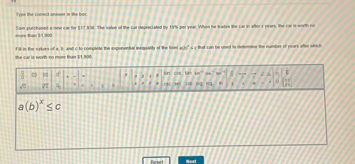 type the correct answer in the box. sam purchased a new car for $17,930. the value of the car depreciated by 19% per year. when he trades the car in after x years, the car is worth no more than $1,900. fill in the values of a, b, and c to complete the exponential inequality of the form a(b)^x ≤ c that can be used to determine the number of years after which the car is worth no more than $1,900. a(b)^x ≤ c