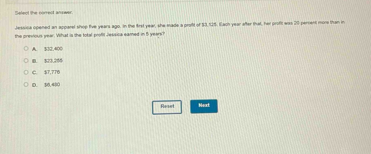select the correct answer. jessica opened an apparel shop five years ago. in the first year, she made a profit of $3,125. each year after that, her profit was 20 percent more than in the previous year. what is the total profit jessica earned in 5 years? a. $32,400 b. $23,255 c. $7,776 d. $6,480