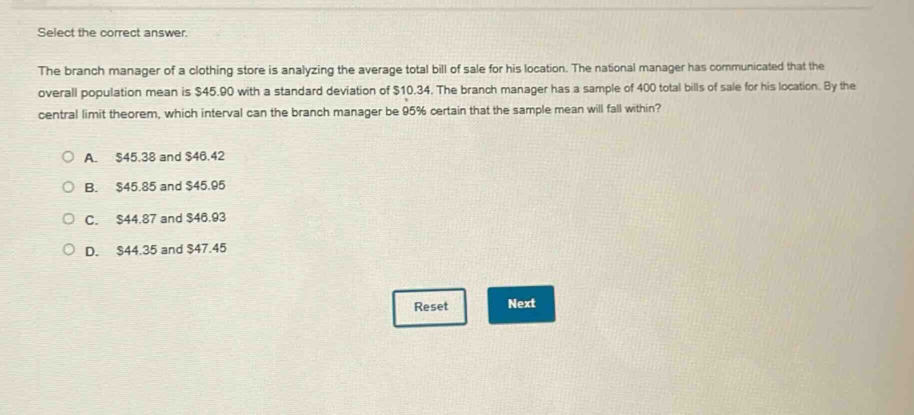 select the correct answer. the branch manager of a clothing store is analyzing the average total bill of sale for his location. the national manager has communicated that the overall population mean is $45.90 with a standard deviation of $10.34. the branch manager has a sample of 400 total bills of sale for his location. by the central limit theorem, which interval can the branch manager be 95% certain that the sample mean will fall within? a. $45.38 and $46.42 b. $45.85 and $45.95 c. $44.87 and $46.93 d. $44.35 and $47.45