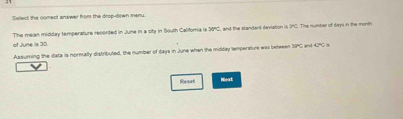 select the correct answer from the drop - down menu. the mean midday temperature recorded in june in a city in south california is 36°c, and the standard deviation is 3°c. the number of days in the month of june is 30. assuming the data is normally distributed, the number of days in june when the midday temperature was between 39°c and 42°c is