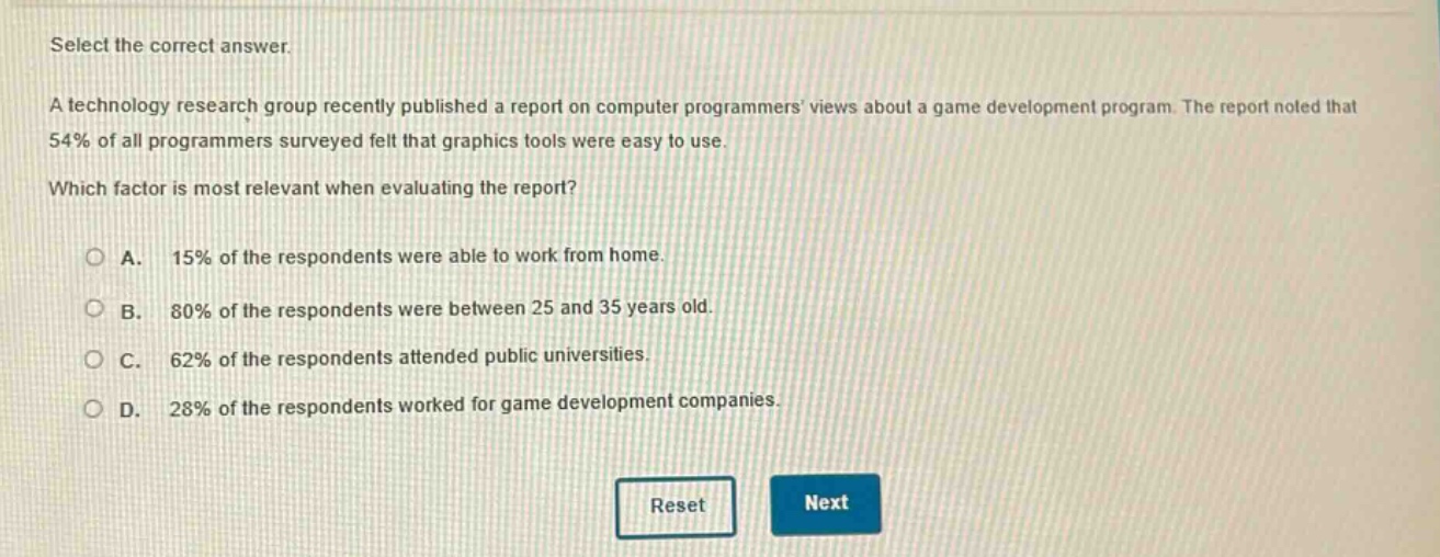 select the correct answer. a technology research group recently published a report on computer programmers views about a game development program. the report noted that 54% of all programmers surveyed felt that graphics tools were easy to use. which factor is most relevant when evaluating the report? a. 15% of the respondents were able to work from home. b. 80% of the respondents were between 25 and 35 years old. c. 62% of the respondents attended public universities. d. 28% of the respondents worked for game development companies.