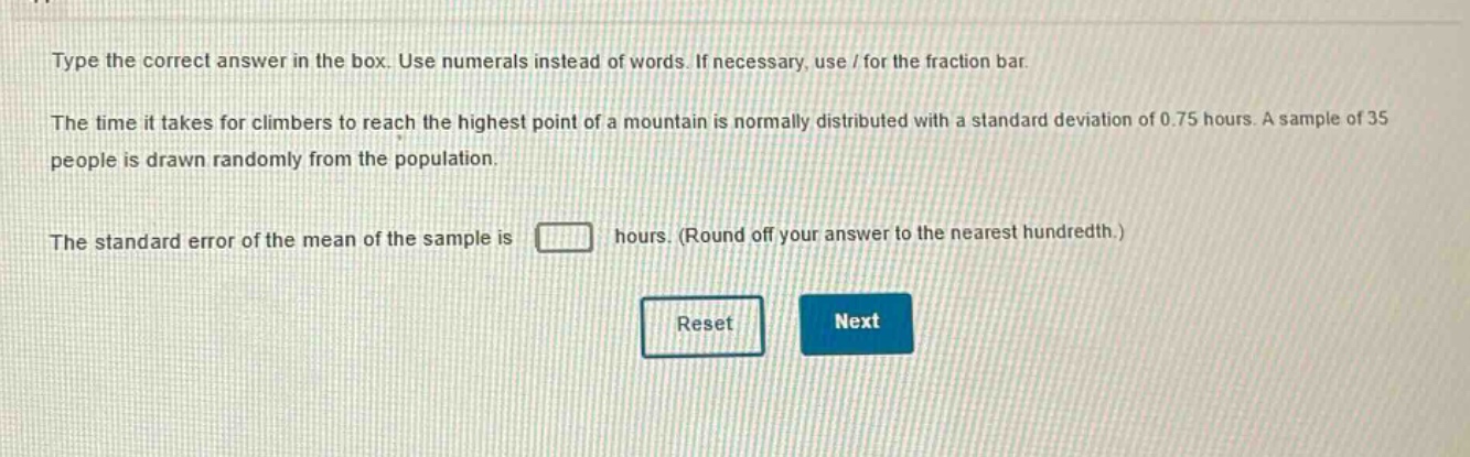 type the correct answer in the box. use numerals instead of words. if necessary, use / for the fraction bar. the time it takes for climbers to reach the highest point of a mountain is normally distributed with a standard deviation of 0.75 hours. a sample of 35 people is drawn randomly from the population. the standard error of the mean of the sample is hours. (round off your answer to the nearest hundredth.)