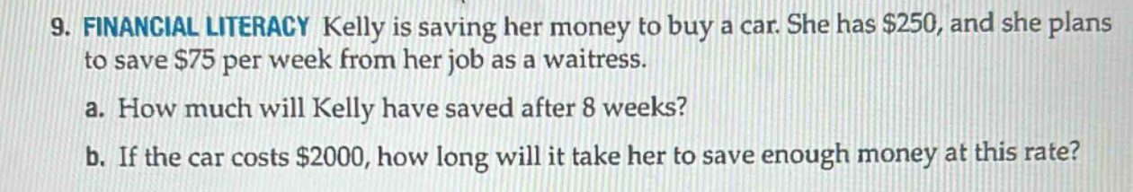 9. financial literacy kelly is saving her money to buy a car. she has $250, and she plans to save $75 per week from her job as a waitress. a. how much will kelly have saved after 8 weeks? b. if the car costs $2000, how long will it take her to save enough money at this rate?