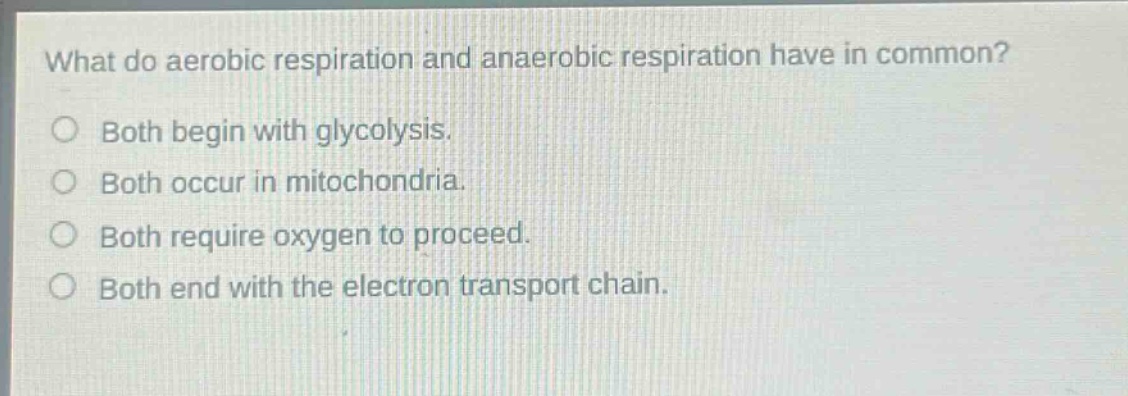 what do aerobic respiration and anaerobic respiration have in common?\nboth begin with glycolysis.\nboth occur in mitochondria.\nboth require oxygen to proceed.\nboth end with the electron transport chain.