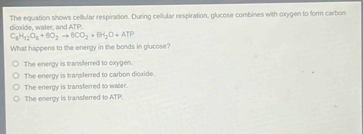 the equation shows cellular respiration. during cellular respiration, glucose combines with oxygen to form carbon dioxide, water, and atp. c6h12o6 + 6o2 → 6co2 + 6h2o + atp what happens to the energy in the bonds in glucose? the energy is transferred to oxygen. the energy is transferred to carbon dioxide. the energy is transferred to water. the energy is transferred to atp.