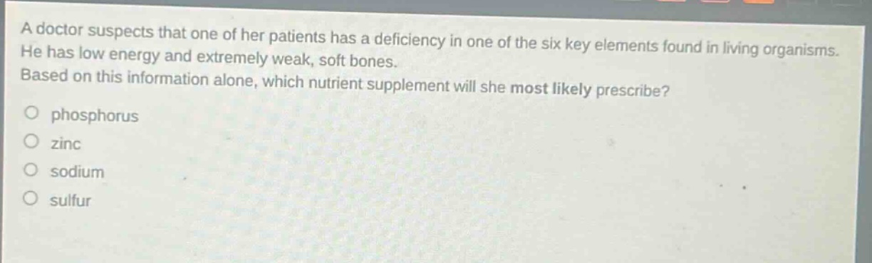 a doctor suspects that one of her patients has a deficiency in one of the six key elements found in living organisms. he has low energy and extremely weak, soft bones. based on this information alone, which nutrient supplement will she most likely prescribe?\nphosphorus\nzinc\nsodium\nsulfur