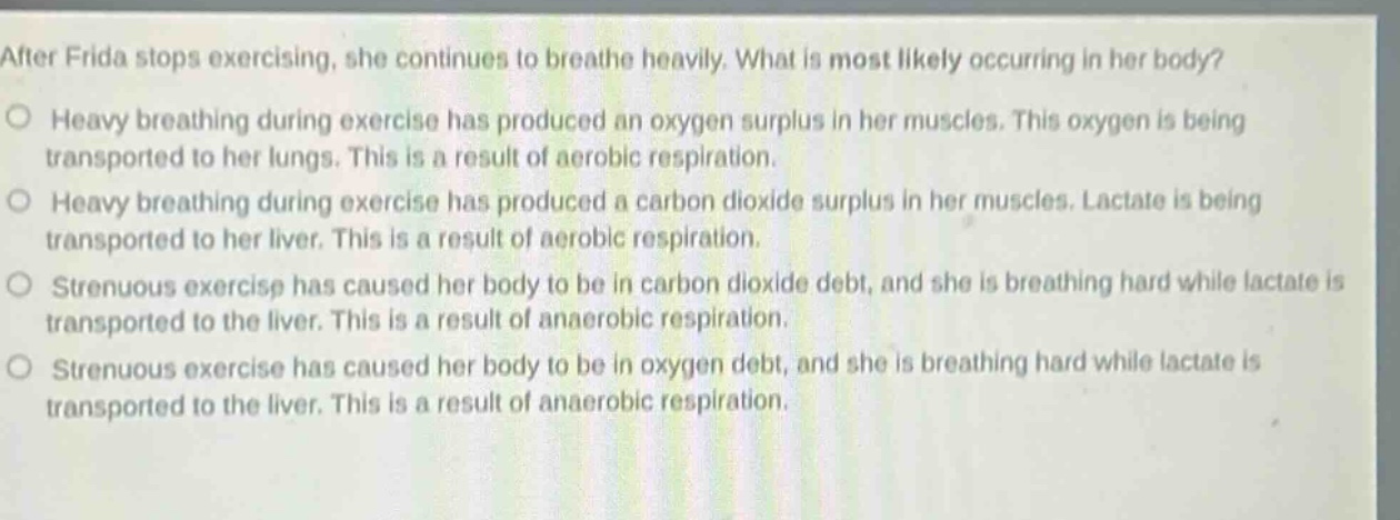 after frida stops exercising, she continues to breathe heavily. what is most likely occurring in her body? heavy breathing during exercise has produced an oxygen surplus in her muscles. this oxygen is being transported to her lungs. this is a result of aerobic respiration. heavy breathing during exercise has produced a carbon dioxide surplus in her muscles. lactate is being transported to her liver. this is a result of aerobic respiration. strenuous exercise has caused her body to be in carbon dioxide debt, and she is breathing hard while lactate is transported to the liver. this is a result of anaerobic respiration. strenuous exercise has caused her body to be in oxygen debt, and she is breathing hard while lactate is transported to the liver. this is a result of anaerobic respiration.