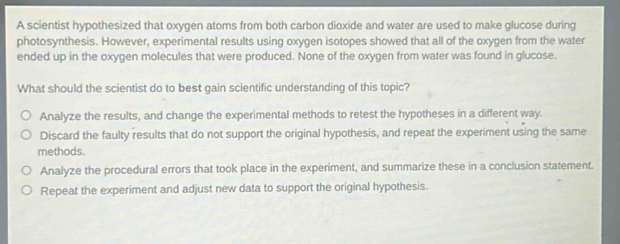 a scientist hypothesized that oxygen atoms from both carbon dioxide and water are used to make glucose during photosynthesis. however, experimental results using oxygen isotopes showed that all of the oxygen from the water ended up in the oxygen molecules that were produced. none of the oxygen from water was found in glucose. what should the scientist do to best gain scientific understanding of this topic? analyze the results, and change the experimental methods to retest the hypotheses in a different way. discard the faulty results that do not support the original hypothesis, and repeat the experiment using the same methods. analyze the procedural errors that took place in the experiment, and summarize these in a conclusion statement. repeat the experiment and adjust new data to support the original hypothesis.