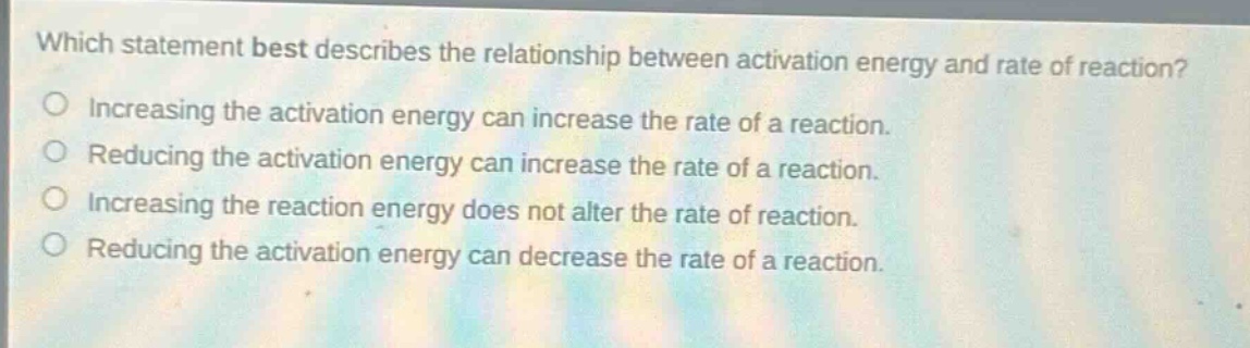 which statement best describes the relationship between activation energy and rate of reaction? increasing the activation energy can increase the rate of a reaction. reducing the activation energy can increase the rate of a reaction. increasing the reaction energy does not alter the rate of reaction. reducing the activation energy can decrease the rate of a reaction.