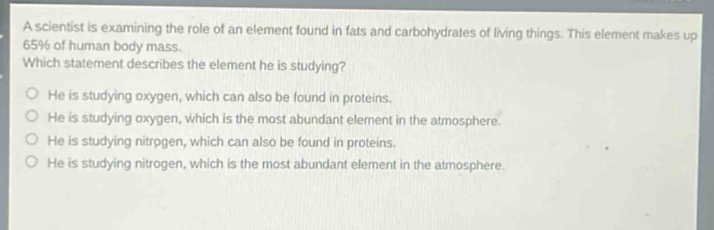 a scientist is examining the role of an element found in fats and carbohydrates of living things. this element makes up 65% of human body mass. which statement describes the element he is studying? he is studying oxygen, which can also be found in proteins. he is studying oxygen, which is the most abundant element in the atmosphere. he is studying nitrogen, which can also be found in proteins. he is studying nitrogen, which is the most abundant element in the atmosphere.