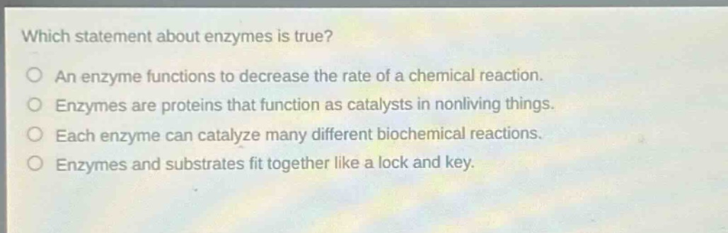 which statement about enzymes is true? an enzyme functions to decrease the rate of a chemical reaction. enzymes are proteins that function as catalysts in nonliving things. each enzyme can catalyze many different biochemical reactions. enzymes and substrates fit together like a lock and key.