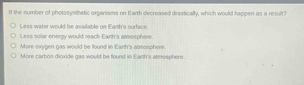 if the number of photosynthetic organisms on earth decreased drastically, which would happen as a result? less water would be available on earths surface. less solar energy would reach earths atmosphere. more oxygen gas would be found in earths atmosphere. more carbon dioxide gas would be found in earths atmosphere.