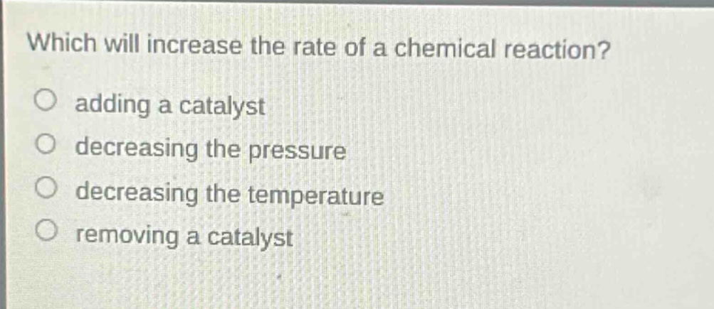 which will increase the rate of a chemical reaction?\nadding a catalyst\ndecreasing the pressure\ndecreasing the temperature\nremoving a catalyst