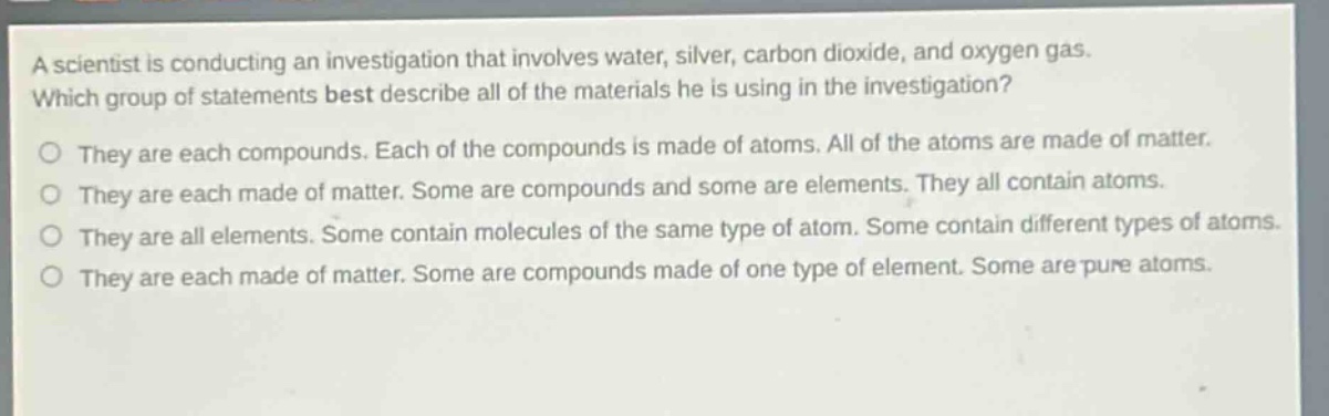 a scientist is conducting an investigation that involves water, silver, carbon dioxide, and oxygen gas. which group of statements best describe all of the materials he is using in the investigation? they are each compounds. each of the compounds is made of atoms. all of the atoms are made of matter. they are each made of matter. some are compounds and some are elements. they all contain atoms. they are all elements. some contain molecules of the same type of atom. some contain different types of atoms. they are each made of matter. some are compounds made of one type of element. some are pure atoms.