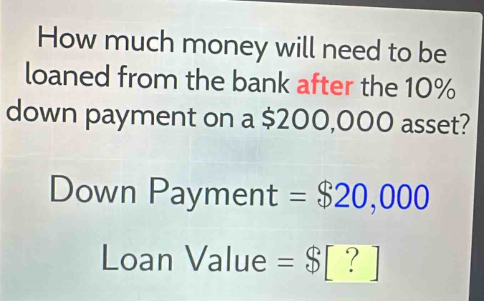 how much money will need to be loaned from the bank after the 10% down payment on a $200,000 asset? down payment = $20,000 loan value = $?