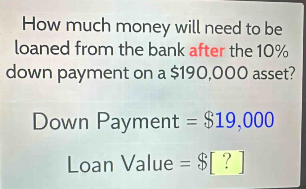 how much money will need to be loaned from the bank after the 10% down payment on a $190,000 asset? down payment = $19,000 loan value = $?