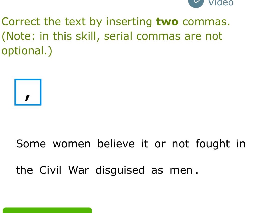 correct the text by inserting two commas. (note: in this skill, serial commas are not optional.) some women believe it or not fought in the civil war disguised as men.