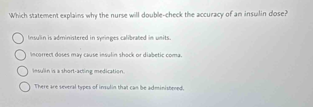 which statement explains why the nurse will double - check the accuracy of an insulin dose? insulin is administered in syringes calibrated in units. incorrect doses may cause insulin shock or diabetic coma. insulin is a short - acting medication. there are several types of insulin that can be administered.