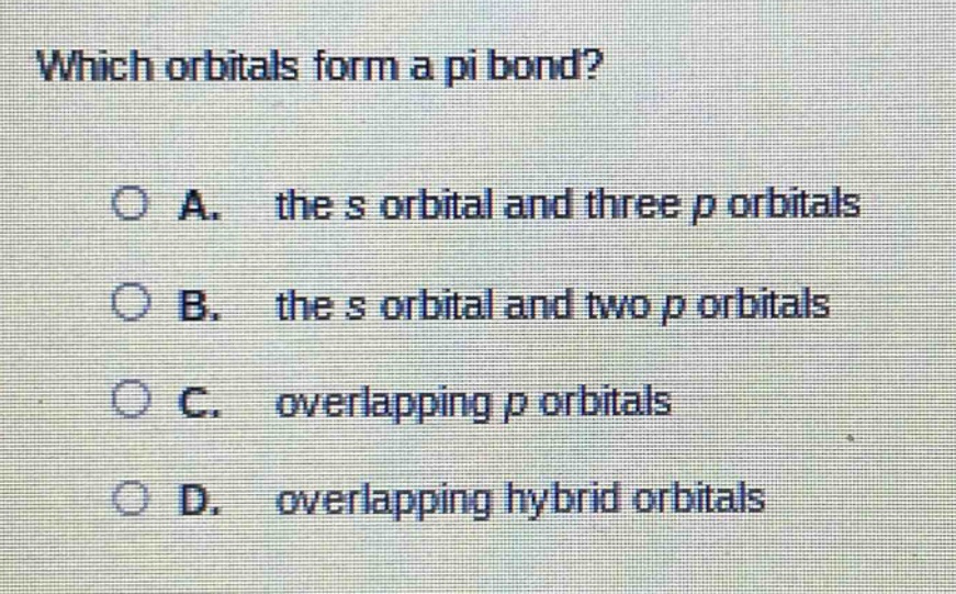 which orbitals form a pi bond?\n\na. the s orbital and three p orbitals\nb. the s orbital and two p orbitals\nc. overlapping p orbitals\nd. overlapping hybrid orbitals