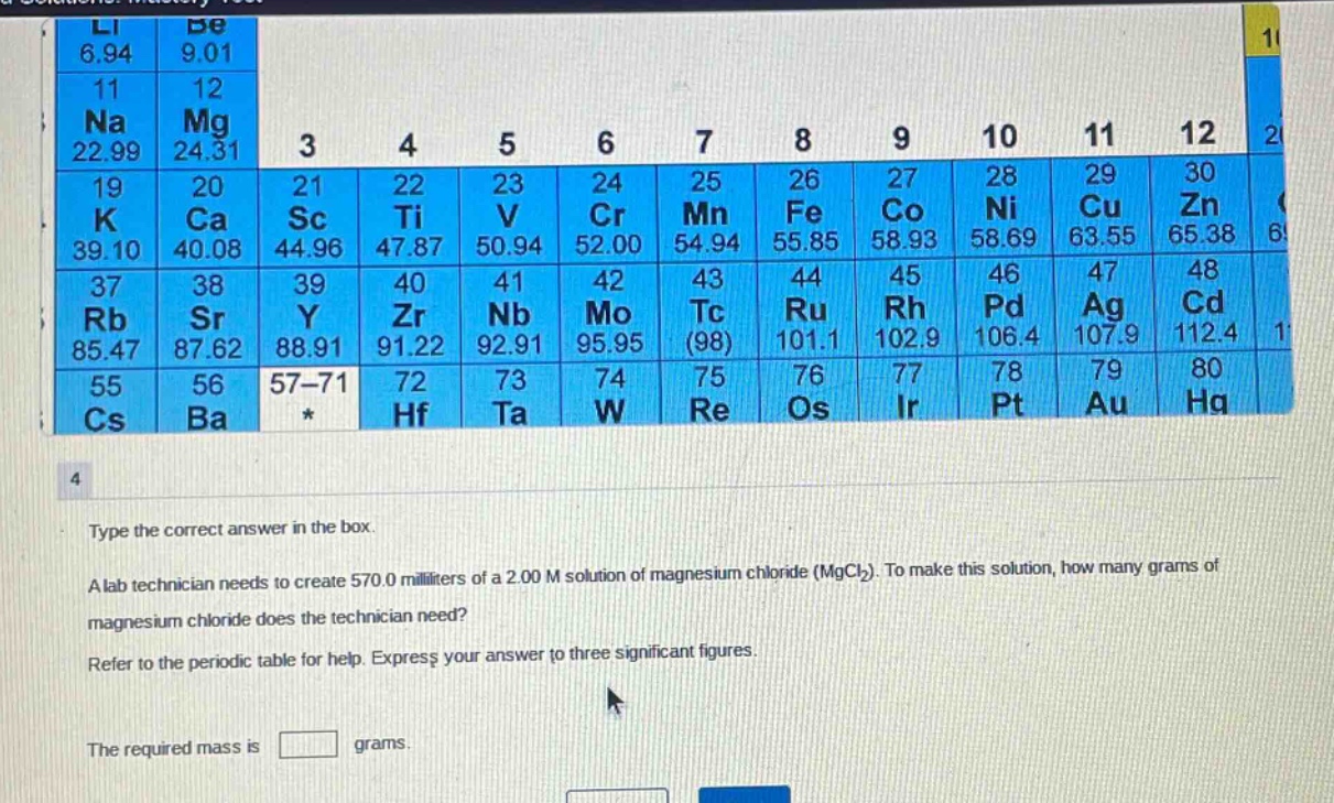 type the correct answer in the box. a lab technician needs to create 570.0 milliliters of a 2.00 m solution of magnesium chloride (mgcl2). to make this solution, how many grams of magnesium chloride does the technician need? refer to the periodic table for help. express your answer to three significant figures. the required mass is grams.
