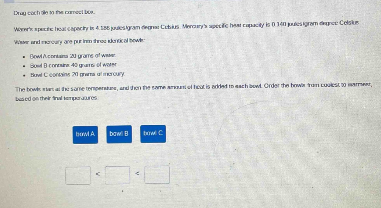 drag each tile to the correct box. waters specific heat capacity is 4.186 joules/gram degree celsius. mercurys specific heat capacity is 0.140 joules/gram degree celsius. water and mercury are put into three identical bowls: - bowl a contains 20 grams of water. - bowl b contains 40 grams of water. - bowl c contains 20 grams of mercury. the bowls start at the same temperature, and then the same amount of heat is added to each bowl. order the bowls from coolest to warmest, based on their final temperatures. bowl a bowl b bowl c